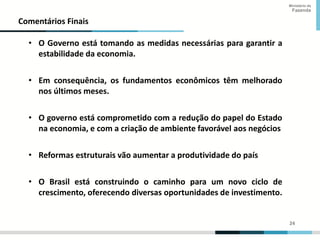 24
24
Ministério da
Fazenda
Comentários Finais
• O Governo está tomando as medidas necessárias para garantir a
estabilidade da economia.
• Em consequência, os fundamentos econômicos têm melhorado
nos últimos meses.
• O governo está comprometido com a redução do papel do Estado
na economia, e com a criação de ambiente favorável aos negócios
• Reformas estruturais vão aumentar a produtividade do país
• O Brasil está construindo o caminho para um novo ciclo de
crescimento, oferecendo diversas oportunidades de investimento.
 