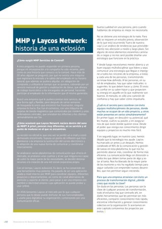 Observatorio de Recursos Humanos y RR.LL.60
buena cualidad en una persona, pero cuando
hablamos de empresa es mejor no necesitarla.
No se obtiene una estrategia de la nada. Para
ello se requiere un estudio previo, observación
de lo que está ocurriendo ‘fuera de nuestra
caja’ y un análisis de tendencias que previsible-
mente nos afectarán a medio y largo plazo. Sin
alguno de estos elementos estaremos camina-
do a ciegas y no nos será posible diseñar una
estrategia que funcione en la práctica.
Y desde luego necesitamos mente abierta y un
buen equipo multidisciplinar que lidere y sepa
comunicar una estrategia que llegue e impreg-
ne a todos los rincones de la empresa, a todas
y cada una de las personas, transmitiendo
un know-how definido. A las personas, en su
rol de empleados, hay que saber indicarles -o
sugerirles- lo que deben hacer y cómo. El resto
es confiar en su saber-hacer y que proyecten
su energía en aquello en lo que realmente son
buenos. A menudo, es sólo una cuestión de
confianza y hay que saber cómo impulsarla.
¿Cuál es el secreto para coordinar con éxito
equipos multidisciplinares de personas, donde
muchas se ocupan de un sólo proyecto, y otras
están presentes en varios simultáneamente?
En primer lugar, en descubrir su potencial, qué
les mueve, cuál es su pasión, y en asegurar-
nos de que están donde quieren estar. Desde
el poder que otorga ese conocimiento dirigir
equipos y proyectos es mucho más fácil.
Y en segundo lugar, en nuestro caso, hemos
dejado que la tecnología nos ayude. Laycos
ha marcado un antes y un después. Hemos
canalizado el 90% de la comunicación y gestión
de tareas en esta plataforma, lo que nos ha
permitido abarcar más, coordinar de forma más
eficiente. La comunicación llega sin distorsión a
todos los que deben tomar parte de algo y es-
tar al tanto. Nos ha liberado de la mayor parte
de las reuniones y nos ha regalado tiempo para
seguir soñando con emprender nuevos desarro-
llos, que nos permitan seguir creciendo.
Para que una empresa atraviese con éxito un
proceso de transformación digital, ¿dónde
crees que reside la clave?
Sin duda en las personas. Las personas son la
clave de cualquier proceso de transformación,
todo el esfuerzo hay que centrarlo ahí, en
darles herramientas que les permitan ser más
eficientes, compartir conocimiento más rápido,
encontrar información y generar conocimiento
colectivo en la organización. Si acertamos en
este capítulo contaremos los proyectos por
éxitos. ]
¿Cómo surgió MHP Servicios de Control?
A esta pregunta no puedo responder en primera persona,
porque mi incorporación a la compañía ha sido reciente, pero
como es una historia que conozco os la contaré. Hace más de
20 años alguien se preguntó, por qué no existía una máquina
que registrara la entrada y la salida del empleado en su horario
laboral; que además se pudiera alquilar, sin obligación de
comprarla; y utilizarla el tiempo que se quisiera, cobrando por un
servicio mensual de gestión y explotación de datos, que aliviara
de trabajo burocrático a los encargados de personal, haciendo
partícipe al empleado de la información que él mismo generaba.
Buscó una empresa que le pudiera prestar este servicio, de
una forma ágil y flexible, pero después de varias semanas
de búsqueda lo único que encontró fue frustración, ninguna
empresa lo hacía. Ése fue el comienzo, con una máquina de
tarjetas de banda magnética que comunicaba por módem y unos
ordenadores centrales, que enviaban los informes a los clientes
semanalmente por fax.
¿Cómo ocasionó que Laycos Network naciera dentro del seno
de MHP? A priori, parecen muy diferentes, en su servicio y el
punto de madurez en el que se encuentran.
La versión no-oficial es que una vez se perdió un e-mail y costó
demasiado encontrarlo. Supuso un punto de inflexión que hizo
plantearse a la empresa la sustitución del correo electrónico y
la adopción de una nueva forma de comunicar y coordinarse
internamente.
Se analizaron varias plataformas de comunicación que ofrecía el
mercado, se probaron unas cuantas y al ver que ninguna era capaz
de cubrir la mayor parte de las necesidades, se decidió destinar
recursos a la creación de una red social corporativa propia.
Con el tiempo, Laycos eclosionó. Es decir, se ha convertido en
una herramienta muy potente. Ha pasado de ser una aplicación
usada a nivel interno por MHP para coordinar equipos, diferentes
proyectos y departamentos, así como de canal alternativo de
atención y soporte al cliente, para pasar a ser una empresa con
nombre e identidad propios cuya aplicación se puede probar y
usar online.
En 2016 lanzamos Laycos al mercado por lo que cualquier
persona que lo desee puede disfrutar de sus funcionalidades
y usarlo para digitalizar su organización, comenzando por una
comunicación eficaz.
MHP y Laycos Network:
historia de una eclosión
 