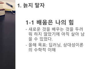1. 늙지 말자
1-1 배움은 나의 힘
- 새로운 것을 배우는 것을 두려
워 하지 않았기에 아직 살아 남
을 수 있었다.
- 올해 목표: 딥러닝, 상대성이론
의 수학적 이해
 