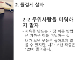2. 즐겁게 살자
2-2 주위사람을 미워하
지 말자
- 지옥을 만드는 가장 쉬운 방법
은 가까운 이를 미워하는 것.
- 내가 보낸 웃음은 돌아오지 않
을 수 있지만, 내가 보낸 짜증은
120퍼 돌아온다.
 