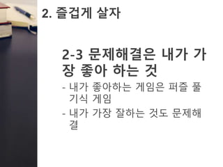 2. 즐겁게 살자
2-3 문제해결은 내가 가
장 좋아 하는 것
- 내가 좋아하는 게임은 퍼즐 풀
기식 게임
- 내가 가장 잘하는 것도 문제해
결
 