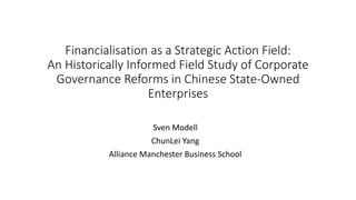 Financialisation as a Strategic Action Field:
An Historically Informed Field Study of Corporate
Governance Reforms in Chinese State-Owned
Enterprises
Sven Modell
ChunLei Yang
Alliance Manchester Business School
 