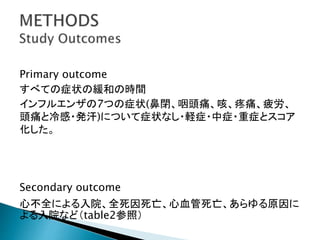 Primary outcome
すべての症状の緩和の時間
インフルエンザの7つの症状(鼻閉、咽頭痛、咳、疼痛、疲労、
頭痛と冷感・発汗)について症状なし・軽症・中症・重症とスコア
化した。
Secondary outcome
心不全による入院、全死因死亡、心血管死亡、あらゆる原因に
よる入院など（table2参照）
 