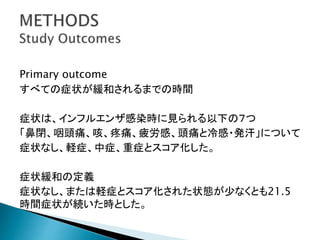 Primary outcome
すべての症状が緩和されるまでの時間
症状は、インフルエンザ感染時に見られる以下の７つ
「鼻閉、咽頭痛、咳、疼痛、疲労感、頭痛と冷感・発汗」について
症状なし、軽症、中症、重症とスコア化した。
症状緩和の定義
症状なし、または軽症とスコア化された状態が少なくとも21.5
時間症状が続いた時とした。
 