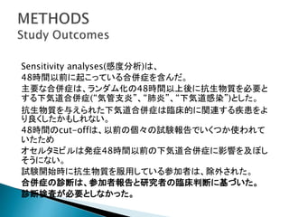 Sensitivity analyses(感度分析)は、
48時間以前に起こっている合併症を含んだ。
主要な合併症は、ランダム化の48時間以上後に抗生物質を必要と
する下気道合併症(“気管支炎”、“肺炎”、“下気道感染”)とした。
抗生物質を与えられた下気道合併症は臨床的に関連する疾患をよ
り良くしたかもしれない。
48時間のcut-offは、以前の個々の試験報告でいくつか使われて
いたため
オセルタミビルは発症48時間以前の下気道合併症に影響を及ぼし
そうにない。
試験開始時に抗生物質を服用している参加者は、除外された。
合併症の診断は、参加者報告と研究者の臨床判断に基づいた。
診断検査が必要としなかった。
 