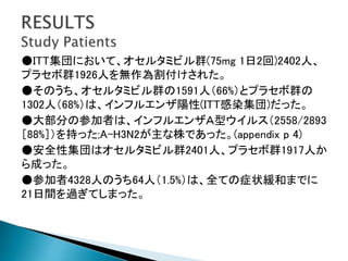 ●ITT集団において、オセルタミビル群(75mg 1日2回)2402人、
プラセボ群1926人を無作為割付けされた。
●そのうち、オセルタミビル群の1591人（66%）とプラセボ群の
1302人（68%）は、インフルエンザ陽性(ITT感染集団)だった。
●大部分の参加者は、インフルエンザＡ型ウイルス（2558/2893
［88%］）を持った;A-H3N2が主な株であった。(appendix p 4)
●安全性集団はオセルタミビル群2401人、プラセボ群1917人か
ら成った。
●参加者4328人のうち64人（1.5%）は、全ての症状緩和までに
21日間を過ぎてしまった。
 