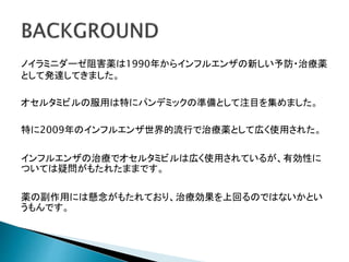 ノイラミニダーゼ阻害薬は1990年からインフルエンザの新しい予防・治療薬
として発達してきました。
オセルタミビルの服用は特にパンデミックの準備として注目を集めました。
特に2009年のインフルエンザ世界的流行で治療薬として広く使用された。
インフルエンザの治療でオセルタミビルは広く使用されているが、有効性に
ついては疑問がもたれたままです。
薬の副作用には懸念がもたれており、治療効果を上回るのではないかとい
うもんです。
 