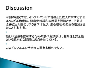 今回の研究では、インフルエンザに感染した成人に対するオセ
ルタミビル治療は、臨床症状緩和の時間を短縮させ、下気道
合併症と入院のリスクを下げるが、悪心嘔吐の発生を増加させ
たことがわかる。

新しい治療を認可するための無作為試験は、有効性と安全性
という基本的な問題に焦点を当てている。

このインフルエンザ治療の開発も例外でない。
 