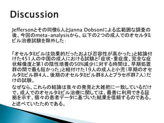 Jeffersonとその同僚6人とJanna Dobsonによる広範囲な調査の
後、今回のmeta-analysisから、以下の2つの成人でのオセルタミ
ビル治療試験を除外した：
「オセルタミビルは効果的だったおよび忍容性が高かった」と結論付
けた451人の中国の成人における試験と「症状・重症度、完全な症
状解像度と第1の陰性培養の50%減少に対する時間は、早期処置
群の間で最も短かった」と結付けた19人の成人と小児（早期のオセ
ルタミビル群4人、後期のオセルタミビル群8人とプラセボ群7人）だ
けの試験。
なぜなら、これらの結論は我々の発見と大雑把に一致しているだけ
で、成人でのオセルタミビル治療に関しては、最善に利用できる証
拠を示す、個々の患者データに基づいた結果を信頼するのである。
と述べていたためである。
 