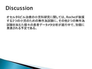 オセルタミビル治療の小児科研究に関しては、Rocheが後援
する3つの小児のための無作為試験に、その他２つの無作為
試験を加えた個々の患者データメタ分析が進行中で、別個に
発表される予定である。
 