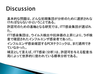 基本的な問題は、どんな初期集団が分析のために選択されな
ければならないかということである。
許認可のための基軸となる研究では、ITT感染集団が選ばれ
た。
ITT感染集団は、ウイルス検出や抗体価の上昇により、ラボ検
査で確認されたインフルエンザ感染者であった。
インフルエンザ感染確認するPCRテクニックは、まだ適用でき
ていなかった。
補足として言えば、ITT感染（分析）は、許認可を与える監査当
局によって世界的に使われている標準分析である。
 