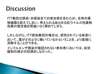 ITT集団は感染・非感染全ての参加者を含むため、全体の薬
物曝露も捉えてしまい、考えられるあらゆる抗ウイルス性薬物
効果の推定値を間違いなく薄めてしまう。
しかしながら、ITT感染集団の場合は、研究されている疾患に
おいて、薬がどのように働いているかということを、より直接に
洞察することができる。
インフルエンザ感染が確認されない参加者においては、症状
緩和の減少の記録をしなかった。
 