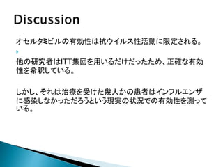 オセルタミビルの有効性は抗ウイルス性活動に限定される。

他の研究者はITT集団を用いるだけだったため、正確な有効
性を希釈している。
しかし、それは治療を受けた幾人かの患者はインフルエンザ
に感染しなかっただろうという現実の状況での有効性を測って
いる。
 