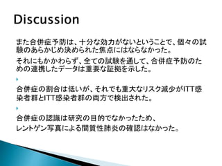 また合併症予防は、十分な効力がないということで、個々の試
験のあらかじめ決められた焦点にはならなかった。
それにもかかわらず、全ての試験を通して、合併症予防のた
めの連携したデータは重要な証拠を示した。

合併症の割合は低いが、それでも重大なリスク減少がITT感
染者群とITT感染者群の両方で検出された。

合併症の認識は研究の目的でなかったため、
レントゲン写真による間質性肺炎の確認はなかった。
 