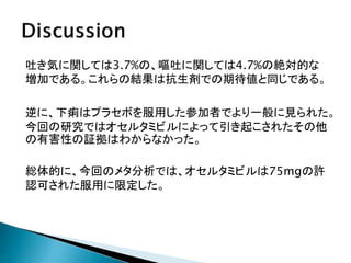 吐き気に関しては3.7%の、嘔吐に関しては4.7%の絶対的な
増加である。これらの結果は抗生剤での期待値と同じである。
逆に、下痢はプラセボを服用した参加者でより一般に見られた。
今回の研究ではオセルタミビルによって引き起こされたその他
の有害性の証拠はわからなかった。
総体的に、今回のメタ分析では、オセルタミビルは75mgの許
認可された服用に限定した。
 