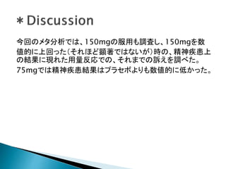 今回のメタ分析では、150mgの服用も調査し、150mgを数
値的に上回った（それほど顕著ではないが）時の、精神疾患上
の結果に現れた用量反応での、それまでの訴えを調べた。
75mgでは精神疾患結果はプラセボよりも数値的に低かった。
 