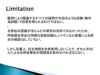 服用により関連するすべての疑問が今回のような試験（無作
為試験）で回答を得られるわけではない。

合併症の認識がほとんどの研究の目的ではなかったため、
呼吸器合併症は明確な診断試験(レントゲンなど画像による肺
炎の確認)はしていない。
しかし定義上、抗生物質を合併使用しないことで、オセルタミビ
ルによる合併症報告の信頼度を高めなければならない。
 