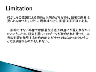 何かしらの原因による肺炎と入院のどちらでも、顕著な差異は
見られなかった。しかし、現象は小さく、影響は不正確である。
一般的ではない事象では顕著な治療上の違いが見られなかっ
たということは、研究を通じてのデータが統合された後でも、本
当の影響を発見するための能力が十分ではなかったというこ
とで説明されるのかもしれない。
 