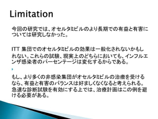 今回の研究では、オセルタミビルのより長期での有益と有害に
ついては研究しなかった。
ITT 集団でのオセルタミビルの効果は一般化されないかもし
れない。これらの試験、現実上のどちらにおいても、インフルエ
ンザ感染者のパーセンテージは変化するからである。

もし、より多くの非感染集団がオセルタミビルの治療を受ける
なら、有益と有害のバランスは好ましくなくなると考えられる。
急速な診断試験を有効にする上では、治療計画はこの例を避
ける必要がある。
 
