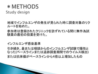 地域でインフルエンザの発生が見られた時に調査対象のリク
ルートを始めた。
参加者は登録されたクリニックを訪ずれている間に無作為試
験薬の最初の投薬を受けた。
インフルエンザ感染基準
引き続き、鼻または咽頭からのインフルエンザ試験で陽性と
なった(ベースラインまたは追跡調査期間でのウイルス検出)
または抗体価がベースラインから4倍以上増加したもの
 