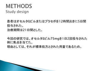 患者はオセルタミビルまたはプラセボを12時間おきに5日間
投与された。
治療期間は21日間とした。
今回の研究では、オセルタミビル75mgを1日2回投与された
例に焦点を当てた。
理由としては、それが標準処方とされた用量であるため。
 