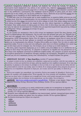 7
παρασέρνει υποχρεώσεις, καθήκοντα, εργασίες, και καταλύει την έννοια της λογικής. Οι παράφορα
ερωτευμένοι συχνά παραμελούν τους φίλους ή την εργασία τους, παίρνουν παρορμητικά αποφάσεις και
επιδεικνύουν συμπεριφορές άγνωστες μέχρι τότε γι’ αυτούς. Στον παράφορο έρωτα επικρατεί η φυσική έλξη
και το πώς αισθάνεται ο ερωτευμένος. Στον παράφορο έρωτα δε μπορείς να ζήσεις χωρίς τον άλλο, γιατί
σημασία έχει το πώς νιώθεις εσύ, και όχι πώς αισθάνεται ο άλλος. Πρόκειται για μα ορμονική έκρηξη που σε
συνεπαίρνει και σε στροβιλίζει σε άλλα επίπεδα από τα συνηθισμένα.
Η αγάπη πάλι είναι ένα γλυκό αεράκι από το οποίο περιβάλλεσαι, το αναπνέεις βαθιά μέσα σου και είναι
ζωοδόχος πνοή. Αλλά δεν σε αναποδογυρίζει, δεν σου ανατρέπει τη ζωή. Η αγάπη αποτελεί τη σταθερά που
σε οδηγεί και που δίνει νόημα στη ζωή σου και ότι άλλο υπάρχει σε αυτή. Στην αγάπη υπάρχει φυσική έλξη
αλλά επίσης συνυπάρχει διανοητική και ψυχική έλξη, και είναι εξίσου σημαντικά τα αισθήματα του/της
συντρόφου. Στην αγάπη μπορείς να ζήσεις χωρίς τον άλλον, διότι το άλλο άτομο έχει αξία μέσα στη σχέση
και τιμάς την αξία και την αυτονομία του. Η αγάπη είναι μια ορμονική συμφωνία που έχει μέσα της νοιάξιμο,
συναισθηματικό ‘δέσιμο’, αφοσίωση και αντοχή στο χρόνο.
Τι επιθυμείτε;
Ας μην ξεχνάμε ότι «πειρασμός» είναι το άλλο όνομα του παράφορου έρωτα! Και όπως ξέρουμε, είναι
εύκολο να παρασυρθούμε από πειρασμούς. Όχι ότι αυτό είναι κάτι αρνητικό από μόνο του. Σημασία έχει τι
είναι αυτό που αναζητά κανείς στη ζωή του. Το ζήτημα τελικά είναι τι επιθυμεί καθένας: επιθυμείτε μια
μακροχρόνια, ζεστή, ικανοποιητική σχέση; Τότε δεν ψάχνετε για παράφορο έρωτα! Και αν αυτός σας έχει
χτυπήσει την πόρτα, ίσως θα ήταν χρήσιμο να εξετάσετε που βρίσκεστε, τι θέλετε και να κανονίσετε τις
πράξεις και τις συμπεριφορές σας ανάλογα. Ή μήπως θέλετε πάθος και ένταση; Τότε δεν είστε σε φάση για
ρομαντική αγάπη. Ό,τι και να είναι αυτό που επιθυμείτε, καλό είναι να το θέσετε ξεκάθαρα στον εαυτό σας
για να είστε τίμιοι μαζί του καταρχήν και, στη συνέχεια, και με το άτομο με το οποίο σχετίζεστε.
Μια άλλη, εξίσου σημαντική παράμετρος με το τι νιώθετε εσείς είναι βέβαια και το τι αισθάνεται και τι
επιθυμεί το άλλο άτομο στη σχέση σας. Αν μπορείτε να διακρίνετε τα σημάδια που σας φανερώνουν αν το
άλλο άτομο είναι παράφορα ερωτευμένο ή αισθάνεται αληθινή αγάπη, τότε μπορείτε να κρίνετε πώς θέλετε
να συνεχίσετε προκειμένου να αποφύγετε οδυνηρές εκπλήξεις και στεναχώριες. Θυμηθείτε ότι η εξελικτική
βιολογία μας λέει ότι ο παράφορος έρωτας είναι ‘καλωδιωμένος’ να διαρκεί περίπου δύο χρόνια...
ΑΠΟΣΤΟΛΟΥ ΠΑΥΛΟΥ Α΄ Προς Κορινθίους (σελίδα 127 σχολικού βιβλίου)
Αν μπορώ να λαλώ σε όλες τις γλώσσες των ανθρώπων, ακόμα και των αγγέλων, αλλά δεν έχω αγάπη για
τους άλλους, οι λόγοι μου ακούγονται σαν ήχος χάλκινης καμπάνας ή σαν κυμβάλου αλαλαγμός. Κι αν έχω της
προφητείας το χάρισμα κι όλα κατέχω τα μυστήρια κι όλη τη γνώση, κι αν έχω ακόμα όλη την πίστη, έτσι που
να μετακινώ βουνά, αλλά δεν έχω αγάπη, είμαι ένα τίποτα. Κι αν ακόμα μοιράσω στους φτωχούς όλα μου τα
υπάρχοντα, κι αν παραδώσω στη φωτιά το σώμα μου, για να καεί, αλλά δεν έχω αγάπη, σε τίποτα δε με
ωφελεί.
Εκείνος που αγαπάει έχει μακροθυμία, έχει καλοσύνη. Εκείνος που αγαπάει δε ζηλοφθονεί. Εκείνος που
αγαπάει δεν κομπάζει ούτε περηφανεύεται. Είναι ευπρεπής, δεν είναι εγωιστής ούτε ευερέθιστος, ξεχνάει το
κακό που του έχουν κάνει. Δε χαίρεται για το στραβό που γίνεται, αλλά μετέχει στη χαρά για το σωστό.
Εκείνος που αγαπάει όλα τα ανέχεται, σε όλα εμπιστεύεται, για όλα ελπίζει, όλα τα υπομένει.
ΑΚΟΥΣΤΕ: http://www.youtube.com/watch?v=qcjgyRxWaIc (Γρήγορα η ώρα πέρασε: Στίχοι: Σαπφώ
(μετάφραση Οδυσσέας Ελύτης), Μουσική: Νίκος Ξυδάκης). Σελίδα 130 του σχολικού βιβλίου
ΑΠΑΝΤΗΣΤΕ:
14. Να αναζητήσετε τις μορφές με τις οποίες εκδηλώνεται η αγάπη και να επισημάνετε τη σημασία της
αγάπης και του έρωτα στη ζωή των ανθρώπων. Απαντήστε σε προφορικό προσχεδιασμένο λόγο.
(σελίδες 127-130 του σχολικού βιβλίου)
15. Σκεφτείτε ποιοι άνθρωποι από το περιβάλλον σας (οικογενειακό, σχολικό, εξωσχολικό) έχουν ανάγκη
από ένα μήνυμα αγάπης και γράψτε τους ένα γράμμα. (σελίδα 130 του σχολικού βιβλίου)
16. Να δώσετε συνώνυμα των λέξεων του κειμένου:
αγάπη
επιθυμεί
αισθάνεσαι
παρορμητικά
 