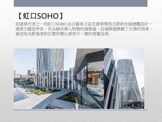 【虹口SOHO】
弱建築代表之一的虹口SOHO 由日籍普立茲克建築獎得主隈研吾做總體設計，
建築主題是琴弦。作品極具個人特徵的線條感，從線條感模擬了百葉的效果，
會因為光影強度和位置的變化看到不一樣的視覺呈現。
 