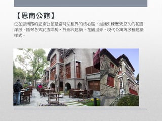 【思南公館】
位在思南路的思南公館是當時法租界的核心區，坐擁51棟歷史悠久的花園
洋房，匯聚各式花園洋房、外廊式建築、花園里弄、現代公寓等多種建築
樣式。
 