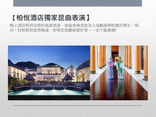 【柏悅酒店獨家昆曲表演】
晚上酒店特別安排的崑曲表演，崑曲表演者皆為上海戲曲學校裡的學生，唱
功、扮相都很值得稱道。如果您是戲曲愛好者，一定不能錯過!
 