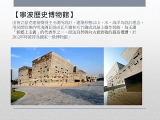 【寧波歷史博物館】
由普立茲克建築獎得主王澍所設計，建築形態以山、水、海洋為設計理念，
用民間收集的明清磚瓦組成瓦片牆和毛竹鑄成混凝土牆作裝飾，為王澍
「新鄉土主義」的代表作之一，師法自然與向古意致敬的最高禮讚，於
2012年時被評為國家一級博物館。
 