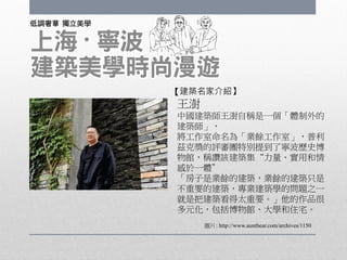 王澍
中國建築師王澍自稱是一個「體制外的
建築師」，
將工作室命名為「業餘工作室」，普利
茲克獎的評審團特別提到了寧波歷史博
物館，稱讚該建築集“力量、實用和情
感於一體”
「房子是業餘的建築，業餘的建築只是
不重要的建築，專業建築學的問題之一
就是把建築看得太重要。」他的作品很
多元化，包括博物館、大學和住宅。
圖片: http://www.auntbear.com/archives/1150
【建築名家介紹】
 