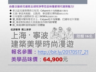 美學品味價：64,900元
由魯汶藝術花邊教主胡琮淨帶您品味魔都現代建築魅力!
報名參團：http://bit.ly/20170517_21
 普立茲克建築獎得主坂茂 : Calypso地中海餐廳(露天簡約)
 王澍: 寧波美術館、五散房、寧波歷史博物館(師法自然)
 日本建築大師隈研吾: 虹口SOHO(弱建築代表)
 饕_精選本幫料理老吉士、Calypso地中海餐廳、巴國布衣川菜館
 賞_寧波柏悅酒店大堂崑曲及四景四跡導覽
 動_東錢湖畔晨間瑜珈行者體驗
限額 16名
 