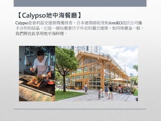【Calypso地中海餐廳】
Calypso是普利茲克建築獎獲得者、日本建築師坂茂和AvroKO設計公司攜
手合作的結晶，它是一個包裹着竹子外衣的獨立建築，如同珠寶盒一般，
我們將在此享用地中海料理。
 