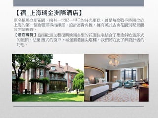 【宿_上海瑞金洲際酒店】
原名稱馬立斯花園，擁有一世紀一甲子的時光更迭，曾是解放戰爭時期位於
上海的第一個重要軍事指揮部，設計高貴典雅，擁有英式古典花園別墅景觀
及開闊視野。
【酒店導覽】這座歐洲文藝復興晚期典型的花園住宅結合了雙重斜坡孟莎式
的屋頂、法蘭 西式的窗戶，城堡圓體錐尖塔樓，我們將在此了解設計者的
巧思。
 