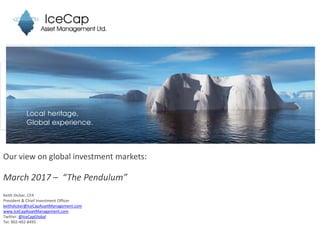 Our view on global investment markets:
March 2017 – “The Pendulum”
Keith Dicker, CFA
President & Chief Investment Officer
keithdicker@IceCapAssetManagement.com
www.IceCapAssetManagement.com
Twitter: @IceCapGlobal
Tel: 902-492-8495
 