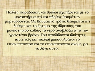 Πολλές παραδόσεις και θρύλοι σχετίζονται με το
μοναστήρι αυτό και πλήθος θαυμάτων
μαρτυρούνται. Με θαυμαστό τρόπο θεωρείται ότι
λύθηκε και το ζήτημα της ύδρευσης του
μοναστηριού καθώς το νερό αναβλύζει από τον
γρανιτένιο βράχο. Του αποδίδονται ιδιότητες
ιαματικές και πολλοί μουσουλμάνοι το
επισκέπτονταν και το επισκέπτονται ακόμη για
το λόγο αυτό.
 