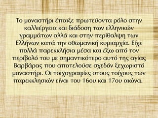 Το μοναστήρι έπαιξε πρωτεύοντα ρόλο στην
καλλιέργεια και διάδοση των ελληνικών
γραμμάτων αλλά και στην περίθαλψη των
Ελλήνων κατά την οθωμανική κυριαρχία. Είχε
πολλά παρεκκλήσια μέσα και έξω από τον
περίβολό του με σημαντικότερο αυτό της αγίας
Βαρβάρας που αποτελούσε σχεδόν ξεχωριστό
μοναστήρι. Οι τοιχογραφίες στους τοίχους των
παρεκκλησιών είναι του 16ου και 17ου αιώνα.
 