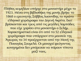 Πλήθος κειμηλίων υπήρχε στο μοναστήρι μέχρι το
1923. Μέσα στη βιβλιοθήκη της μονής βρήκε το
1868 ο ερευνητής Σάββας Iωαννίδης το πρώτο
ελληνικό χειρόγραφο του Διγενή Ακρίτα. Εκεί
βρίσκονταν και τρεις από τις μεγάλες λαμπάδες
που είχε χαρίσει στο μοναστήρι ο Σελήμ.
Χαρακτηριστικό είναι ότι από τα 52 ελληνικά
χειρόγραφα που υπάρχουν στο μουσείο της
Άγκυρας τα 34 προέρχονταν από την Μονή της
Παναγίας Σουμελά. Οι μοναχοί φεύγοντας
κυνηγημένοι δεν μπόρεσαν να πάρουν τίποτα
μαζί τους.
 