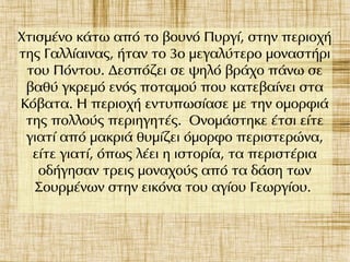 Χτισμένο κάτω από το βουνό Πυργί, στην περιοχή
της Γαλλίαινας, ήταν το 3ο μεγαλύτερο μοναστήρι
του Πόντου. Δεσπόζει σε ψηλό βράχο πάνω σε
βαθύ γκρεμό ενός ποταμού που κατεβαίνει στα
Κόβατα. Η περιοχή εντυπωσίασε με την ομορφιά
της πολλούς περιηγητές. Ονομάστηκε έτσι είτε
γιατί από μακριά θυμίζει όμορφο περιστερώνα,
είτε γιατί, όπως λέει η ιστορία, τα περιστέρια
οδήγησαν τρεις μοναχούς από τα δάση των
Σουρμένων στην εικόνα του αγίου Γεωργίου.
 