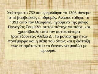 Χτίστηκε το 752 και ερημώθηκε το 1203 ύστερα
από βαρβαρικές επιδρομές. Ανασυστάθηκε το
1393 από τον Θεοφάνη, ηγούμενο της μονής
Παναγίας Σουμελά. Αυτός πέτυχε να πάρει και
χρυσόβουλο από τον αυτοκράτορα
Τραπεζούντας Αλέξιο Δ'. Το μοναστήρι ήταν
πανέμορφο και η θέση του όπως και η διάταξη
των κτισμάτων του το έκαναν να μοιάζει με
φρούριο.
 