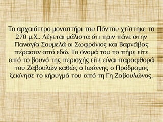 Το αρχαιότερο μοναστήρι του Πόντου χτίστηκε το
270 μ.Χ.. Λέγεται μάλιστα ότι πριν πάνε στην
Παναγία Σουμελά οι Σωφρόνιος και Βαρνάβας
πέρασαν από εδώ. Το όνομά του το πήρε είτε
από το βουνό της περιοχής είτε είναι παραφθορά
του Ζαβουλών καθώς ο Ιωάννης ο Πρόδρομος
ξεκίνησε το κήρυγμά του από τη Γη Ζαβουλώνος.
 