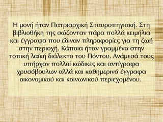 Η μονή ήταν Πατριαρχική Σταυροπηγιακή. Στη
βιβλιοθήκη της σώζονταν πάρα πολλά κειμήλια
και έγγραφα που έδιναν πληροφορίες για τη ζωή
στην περιοχή. Κάποια ήταν γραμμένα στην
τοπική λαϊκή διάλεκτο του Πόντου. Ανάμεσά τους
υπήρχαν πολλοί κώδικες και αντίγραφα
χρυσόβουλων αλλά και καθημερινά έγγραφα
οικονομικού και κοινωνικού περιεχομένου.
 