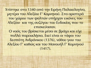 Χτίστηκε στα 1340 από την Ειρήνη Παλαιολογίνα,
μητέρα του Αλεξίου Γ' Κομνηνού. Στα αριστερά
του χώρου των ψαλτών υπήρχαν εικόνες του
Αλεξίου και της συζύγου του Ευδοκίας που το
επισκεύασαν.
Ο ναός του βρίσκεται μέσα σε βράχο και είχε
πολλά παρεκκλήσια. Εκεί είναι οι τάφοι του
δεσπότη Ανδρόνικου (1376), νόθου γιου του
Αλεξίου Γ' καθώς και του Μανουήλ Γ' Κομνηνού
(1417).
 