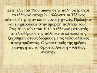 Στα τέλη του 19ου αιώνα στην πόλη υπερίσχυε
το ελληνικό στοιχείο άλλωστε οι Έλληνες–
κάτοικοί της ήταν και οι μόνοι γηγενείς. Πρόκοβαν
και ευημερούσαν στην όμορφη πολιτεία τους.
Στις 26 Ιουνίου του 1913 ο ελληνικός στρατός
απελευθέρωσε την πόλη και οι κάτοικοί της
ξεχύθηκαν στους δρόμους με τις γαλανόλευκες
πανηγυρίζοντας. Ο χαιρετισμός της ημέρας
εκείνης ήταν το «Χριστός Ανέστη Αληθώς–
Ανέστη».
 
