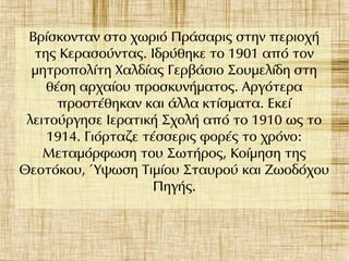Βρίσκονταν στο χωριό Πράσαρις στην περιοχή
της Κερασούντας. Ιδρύθηκε το 1901 από τον
μητροπολίτη Χαλδίας Γερβάσιο Σουμελίδη στη
θέση αρχαίου προσκυνήματος. Αργότερα
προστέθηκαν και άλλα κτίσματα. Εκεί
λειτούργησε Ιερατική Σχολή από το 1910 ως το
1914. Γιόρταζε τέσσερις φορές το χρόνο:
Μεταμόρφωση του Σωτήρος, Κοίμηση της
Θεοτόκου, Ύψωση Τιμίου Σταυρού και Ζωοδόχου
Πηγής.
 