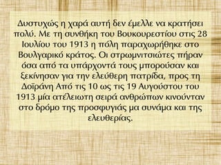 Δυστυχώς η χαρά αυτή δεν έμελλε να κρατήσει
πολύ. Με τη συνθήκη του Βουκουρεστίου στις 28
Ιουλίου του 1913 η πόλη παραχωρήθηκε στο
Βουλγαρικό κράτος. Οι στρωμνιτσιώτες πήραν
όσα από τα υπάρχοντά τους μπορούσαν και
ξεκίνησαν για την ελεύθερη πατρίδα, προς τη
Δοϊράνη Από τις 10 ως τις 19 Αυγούστου του
1913 μία ατέλειωτη σειρά ανθρώπων κινούνταν
στο δρόμο της προσφυγιάς μα συνάμα και της
ελευθερίας.
 