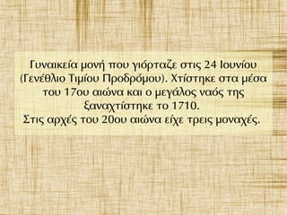 Γυναικεία μονή που γιόρταζε στις 24 Ιουνίου
(Γενέθλιο Τιμίου Προδρόμου). Χτίστηκε στα μέσα
του 17ου αιώνα και ο μεγάλος ναός της
ξαναχτίστηκε το 1710.
Στις αρχές του 20ου αιώνα είχε τρεις μοναχές.
 