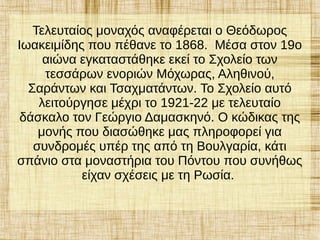 Τελευταίος μοναχός αναφέρεται ο Θεόδωρος
Ιωακειμίδης που πέθανε το 1868. Μέσα στον 19ο
αιώνα εγκαταστάθηκε εκεί το Σχολείο των
τεσσάρων ενοριών Μόχωρας, Αληθινού,
Σαράντων και Τσαχματάντων. Το Σχολείο αυτό
λειτούργησε μέχρι το 1921-22 με τελευταίο
δάσκαλο τον Γεώργιο Δαμασκηνό. Ο κώδικας της
μονής που διασώθηκε μας πληροφορεί για
συνδρομές υπέρ της από τη Βουλγαρία, κάτι
σπάνιο στα μοναστήρια του Πόντου που συνήθως
είχαν σχέσεις με τη Ρωσία.
 