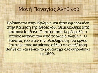 Μονή Παναγίας Αληθινού
Βρίσκονταν στην Κρώμνη και ήταν αφιερωμένο
στην Κοίμηση της Θεοτόκου. Θεμελιώθηκε από
κάποιον Ιορδάνη Ουστάμπαση Κερδεμελή, ο
οποίος κατάγονταν από το χωριό Αληθινή. Ο
θάνατός του πριν την ολοκλήρωση του έργου
έστρεψε τους κατοίκους αλλού σε αναζήτηση
βοήθειας και τελικά το μοναστήρι ολοκληρώθηκε
το 1690.
 