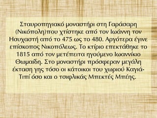 Σταυροπηγιακό μοναστήρι στη Γαράσαρη
(Νικόπολη)που χτίστηκε από τον Ιωάννη τον
Ησυχαστή από το 475 ως το 480. Αργότερα έγινε
επίσκοπος Νικοπόλεως. Το κτίριο επεκτάθηκε το
1815 από τον μετέπειτα ηγούμενο Ιωαννίκιο
Θωμαίδη. Στο μοναστήρι πρόσφεραν μεγάλη
έκταση γης τόσο οι κάτοικοι του χωριού Καγιά-
Τιπί όσο και ο τσιφλικάς Μπεκτές Μπέης.
 